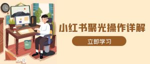 小红书聚光操作详解，涵盖素材、开户、定位、计划搭建等全流程实操-网创星球
