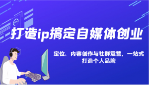 打造ip搞定自媒体创业:IP定位、内容创作与社群运营,一站式打造个人品牌-网创星球
