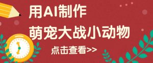 用AI制作萌娃大战小动物视频,轻松涨粉20w+(详细教程)-网创星球