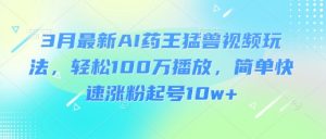 3月最新AI药王猛兽视频玩法,轻松100W播放,简单快速涨粉起号10w+-网创星球
