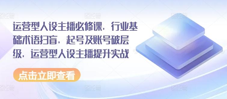运营型人设主播必修课,行业基础术语扫盲,起号及账号破层级,运营型人设主播提升实战