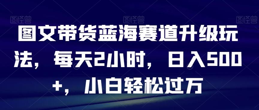 图文带货蓝海赛道升级玩法,每天2小时,日入500+,小白轻松过万